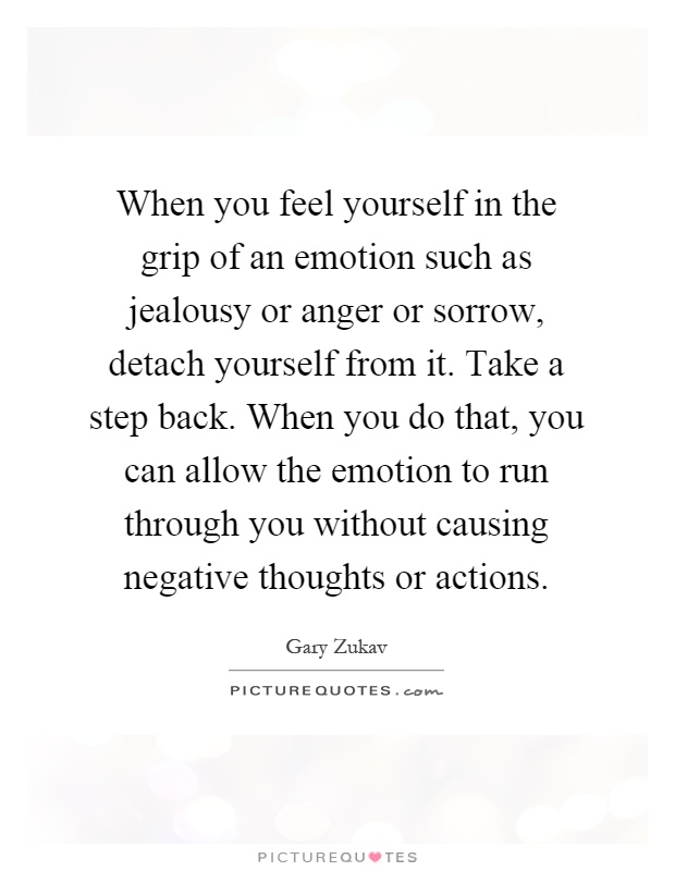 When you feel yourself in the grip of an emotion such as jealousy or anger or sorrow, detach yourself from it. Take a step back. When you do that, you can allow the emotion to run through you without causing negative thoughts or actions Picture Quote #1