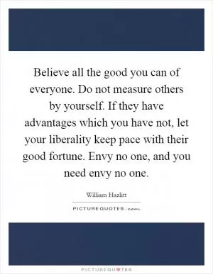 Believe all the good you can of everyone. Do not measure others by yourself. If they have advantages which you have not, let your liberality keep pace with their good fortune. Envy no one, and you need envy no one Picture Quote #1
