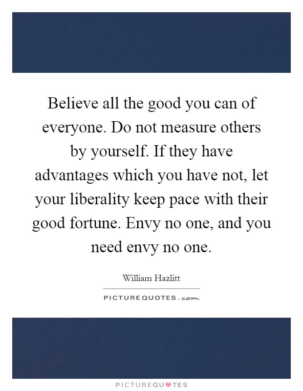 Believe all the good you can of everyone. Do not measure others by yourself. If they have advantages which you have not, let your liberality keep pace with their good fortune. Envy no one, and you need envy no one Picture Quote #1