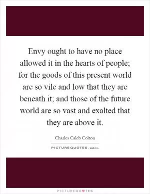 Envy ought to have no place allowed it in the hearts of people; for the goods of this present world are so vile and low that they are beneath it; and those of the future world are so vast and exalted that they are above it Picture Quote #1