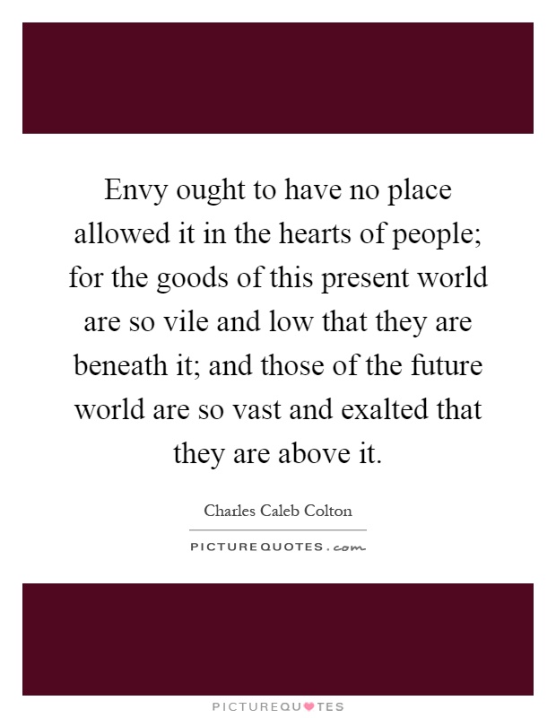 Envy ought to have no place allowed it in the hearts of people; for the goods of this present world are so vile and low that they are beneath it; and those of the future world are so vast and exalted that they are above it Picture Quote #1