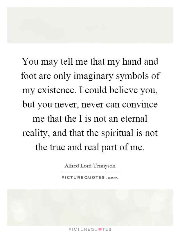 You may tell me that my hand and foot are only imaginary symbols of my existence. I could believe you, but you never, never can convince me that the I is not an eternal reality, and that the spiritual is not the true and real part of me Picture Quote #1