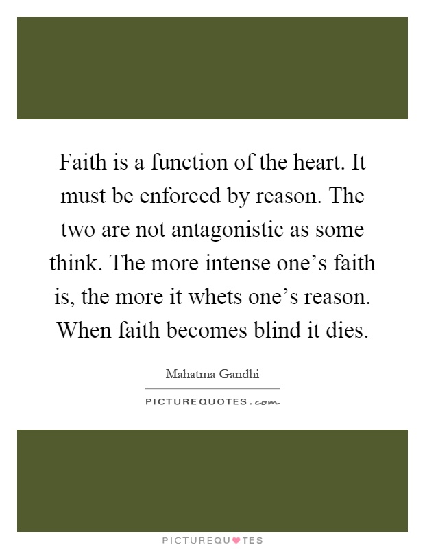 Faith is a function of the heart. It must be enforced by reason. The two are not antagonistic as some think. The more intense one's faith is, the more it whets one's reason. When faith becomes blind it dies Picture Quote #1