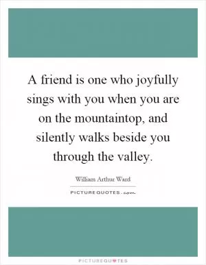 A friend is one who joyfully sings with you when you are on the mountaintop, and silently walks beside you through the valley Picture Quote #1