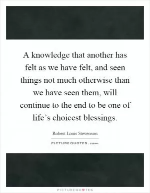 A knowledge that another has felt as we have felt, and seen things not much otherwise than we have seen them, will continue to the end to be one of life’s choicest blessings Picture Quote #1