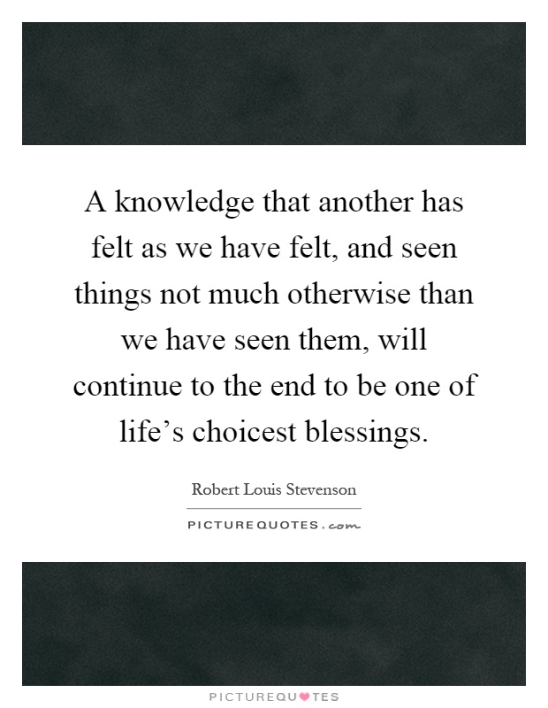 A knowledge that another has felt as we have felt, and seen things not much otherwise than we have seen them, will continue to the end to be one of life's choicest blessings Picture Quote #1
