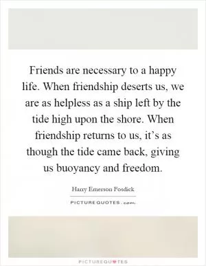 Friends are necessary to a happy life. When friendship deserts us, we are as helpless as a ship left by the tide high upon the shore. When friendship returns to us, it’s as though the tide came back, giving us buoyancy and freedom Picture Quote #1
