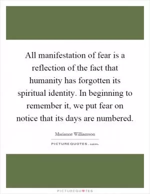 All manifestation of fear is a reflection of the fact that humanity has forgotten its spiritual identity. In beginning to remember it, we put fear on notice that its days are numbered Picture Quote #1