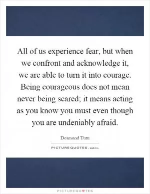 All of us experience fear, but when we confront and acknowledge it, we are able to turn it into courage. Being courageous does not mean never being scared; it means acting as you know you must even though you are undeniably afraid Picture Quote #1