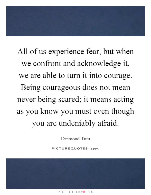 All of us experience fear, but when we confront and acknowledge it, we are able to turn it into courage. Being courageous does not mean never being scared; it means acting as you know you must even though you are undeniably afraid Picture Quote #1