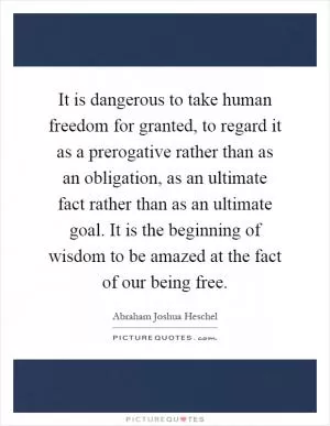 It is dangerous to take human freedom for granted, to regard it as a prerogative rather than as an obligation, as an ultimate fact rather than as an ultimate goal. It is the beginning of wisdom to be amazed at the fact of our being free Picture Quote #1