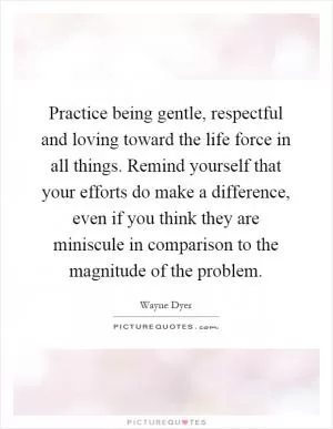 Practice being gentle, respectful and loving toward the life force in all things. Remind yourself that your efforts do make a difference, even if you think they are miniscule in comparison to the magnitude of the problem Picture Quote #1