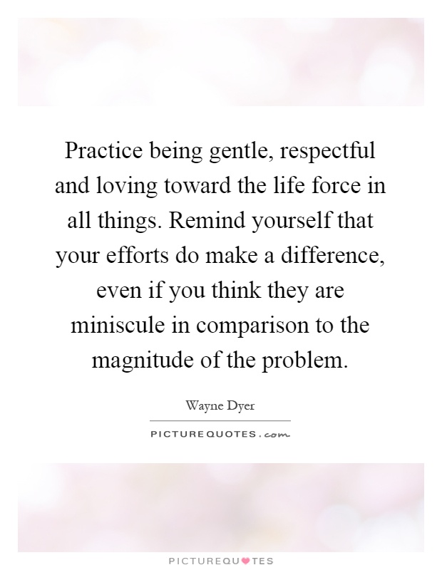 Practice being gentle, respectful and loving toward the life force in all things. Remind yourself that your efforts do make a difference, even if you think they are miniscule in comparison to the magnitude of the problem Picture Quote #1