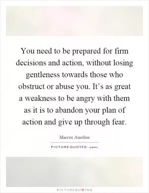 You need to be prepared for firm decisions and action, without losing gentleness towards those who obstruct or abuse you. It’s as great a weakness to be angry with them as it is to abandon your plan of action and give up through fear Picture Quote #1