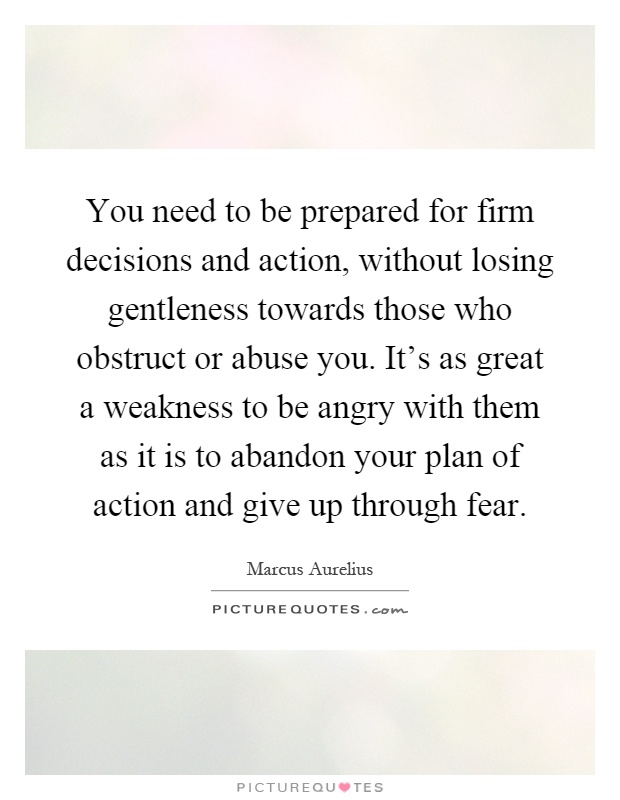 You need to be prepared for firm decisions and action, without losing gentleness towards those who obstruct or abuse you. It's as great a weakness to be angry with them as it is to abandon your plan of action and give up through fear Picture Quote #1
