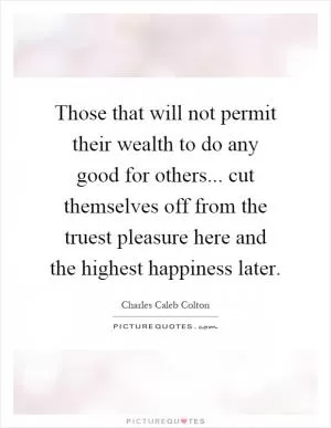 Those that will not permit their wealth to do any good for others... cut themselves off from the truest pleasure here and the highest happiness later Picture Quote #1