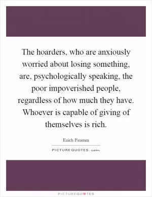 The hoarders, who are anxiously worried about losing something, are, psychologically speaking, the poor impoverished people, regardless of how much they have. Whoever is capable of giving of themselves is rich Picture Quote #1