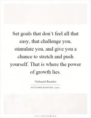 Set goals that don’t feel all that easy, that challenge you, stimulate you, and give you a chance to stretch and push yourself. That is where the power of growth lies Picture Quote #1