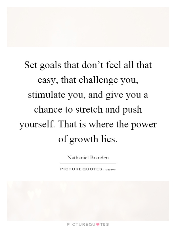 Set goals that don't feel all that easy, that challenge you, stimulate you, and give you a chance to stretch and push yourself. That is where the power of growth lies Picture Quote #1