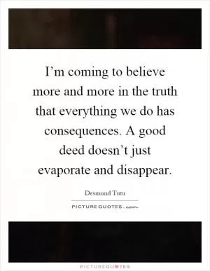 I’m coming to believe more and more in the truth that everything we do has consequences. A good deed doesn’t just evaporate and disappear Picture Quote #1
