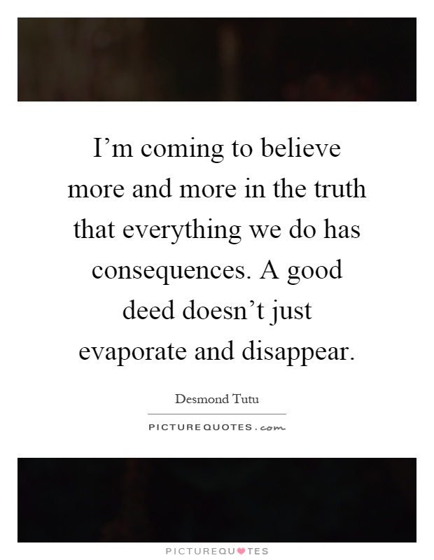 I'm coming to believe more and more in the truth that everything we do has consequences. A good deed doesn't just evaporate and disappear Picture Quote #1