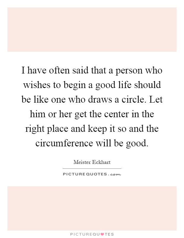 I have often said that a person who wishes to begin a good life should be like one who draws a circle. Let him or her get the center in the right place and keep it so and the circumference will be good Picture Quote #1