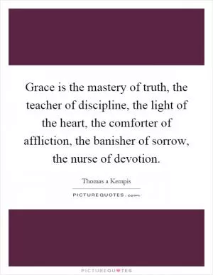 Grace is the mastery of truth, the teacher of discipline, the light of the heart, the comforter of affliction, the banisher of sorrow, the nurse of devotion Picture Quote #1