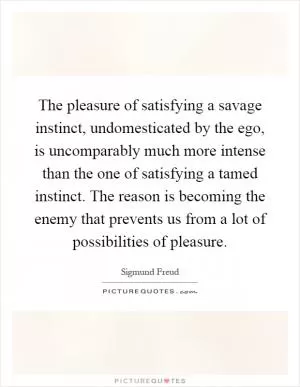 The pleasure of satisfying a savage instinct, undomesticated by the ego, is uncomparably much more intense than the one of satisfying a tamed instinct. The reason is becoming the enemy that prevents us from a lot of possibilities of pleasure Picture Quote #1
