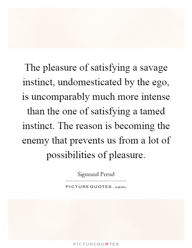 The pleasure of satisfying a savage instinct, undomesticated by the ego, is uncomparably much more intense than the one of satisfying a tamed instinct. The reason is becoming the enemy that prevents us from a lot of possibilities of pleasure Picture Quote #1