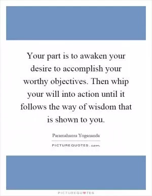 Your part is to awaken your desire to accomplish your worthy objectives. Then whip your will into action until it follows the way of wisdom that is shown to you Picture Quote #1