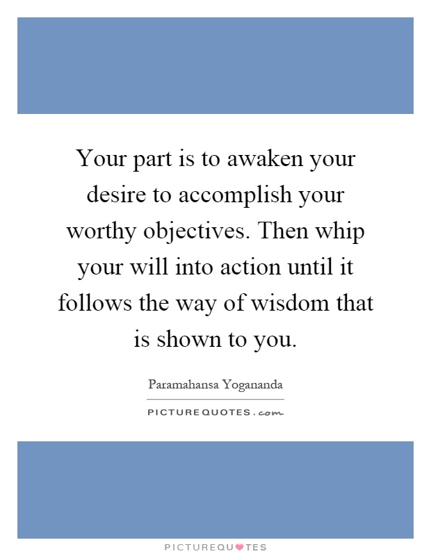 Your part is to awaken your desire to accomplish your worthy objectives. Then whip your will into action until it follows the way of wisdom that is shown to you Picture Quote #1