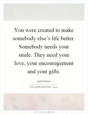 You were created to make somebody else’s life better. Somebody needs your smile. They need your love, your encouragement and your gifts Picture Quote #1