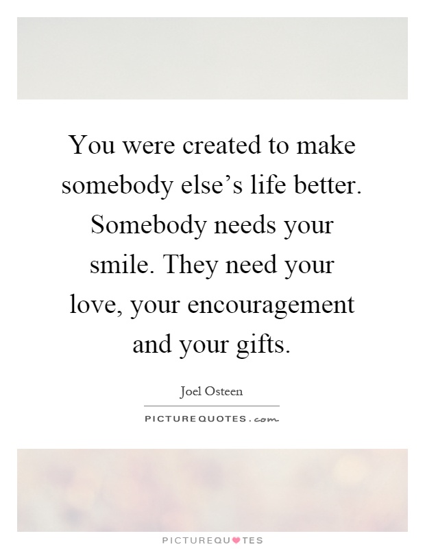 You were created to make somebody else's life better. Somebody needs your smile. They need your love, your encouragement and your gifts Picture Quote #1