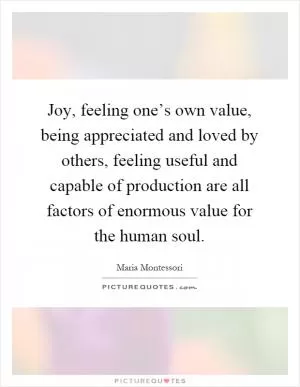 Joy, feeling one’s own value, being appreciated and loved by others, feeling useful and capable of production are all factors of enormous value for the human soul Picture Quote #1