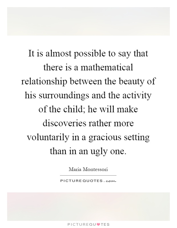 It is almost possible to say that there is a mathematical relationship between the beauty of his surroundings and the activity of the child; he will make discoveries rather more voluntarily in a gracious setting than in an ugly one Picture Quote #1