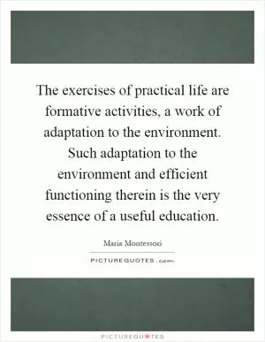 The exercises of practical life are formative activities, a work of adaptation to the environment. Such adaptation to the environment and efficient functioning therein is the very essence of a useful education Picture Quote #1
