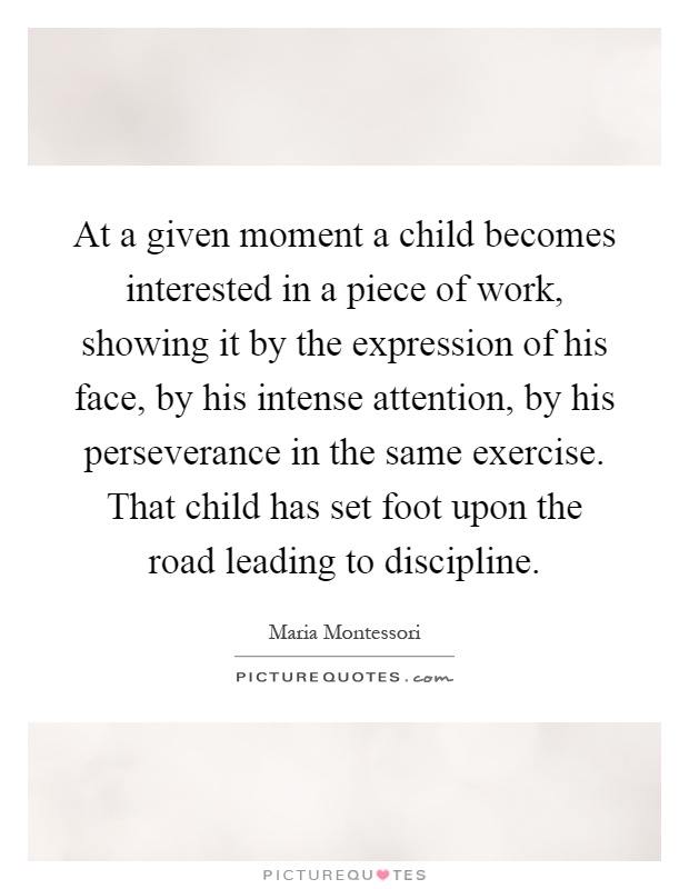 At a given moment a child becomes interested in a piece of work, showing it by the expression of his face, by his intense attention, by his perseverance in the same exercise. That child has set foot upon the road leading to discipline Picture Quote #1
