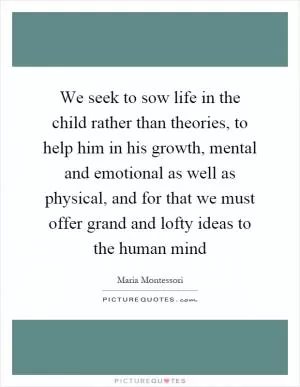 We seek to sow life in the child rather than theories, to help him in his growth, mental and emotional as well as physical, and for that we must offer grand and lofty ideas to the human mind Picture Quote #1