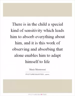 There is in the child a special kind of sensitivity which leads him to absorb everything about him, and it is this work of observing and absorbing that alone enables him to adapt himself to life Picture Quote #1