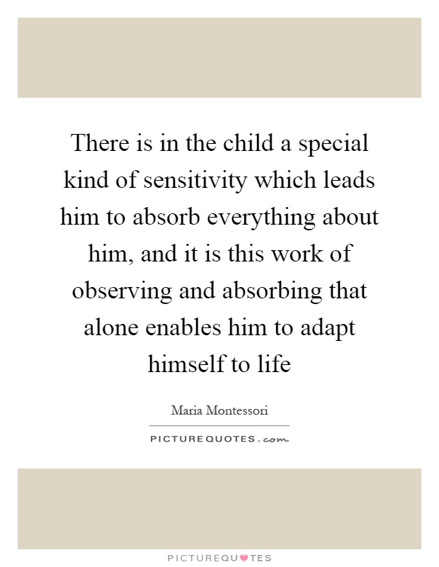 There is in the child a special kind of sensitivity which leads him to absorb everything about him, and it is this work of observing and absorbing that alone enables him to adapt himself to life Picture Quote #1