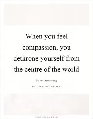 When you feel compassion, you dethrone yourself from the centre of the world Picture Quote #1