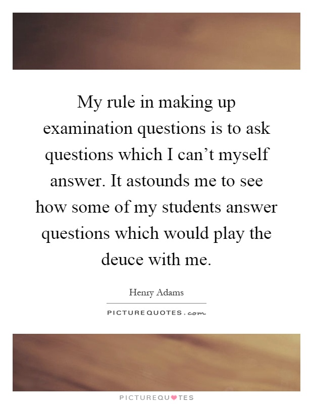 My rule in making up examination questions is to ask questions which I can't myself answer. It astounds me to see how some of my students answer questions which would play the deuce with me Picture Quote #1