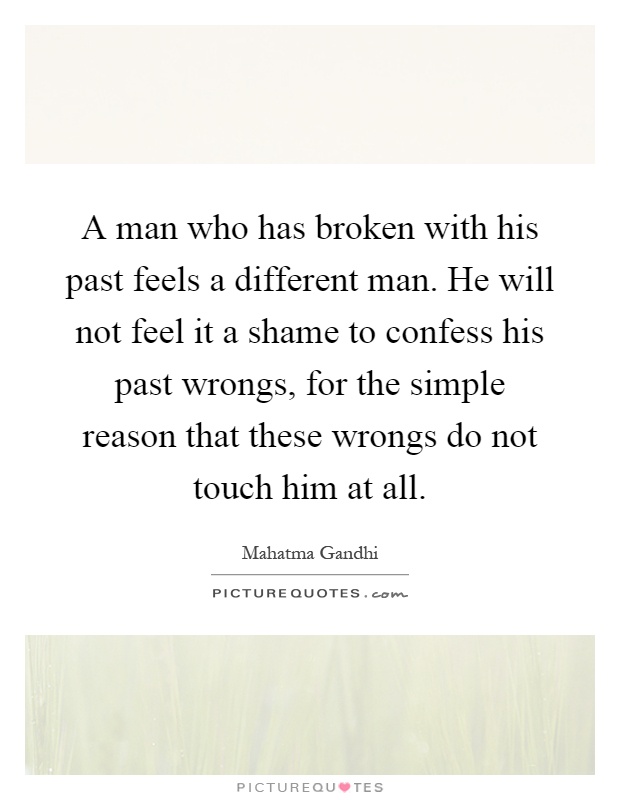A man who has broken with his past feels a different man. He will not feel it a shame to confess his past wrongs, for the simple reason that these wrongs do not touch him at all Picture Quote #1
