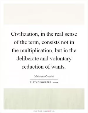 Civilization, in the real sense of the term, consists not in the multiplication, but in the deliberate and voluntary reduction of wants Picture Quote #1