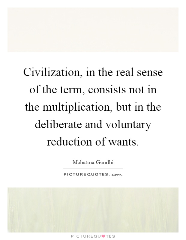 Civilization, in the real sense of the term, consists not in the multiplication, but in the deliberate and voluntary reduction of wants Picture Quote #1