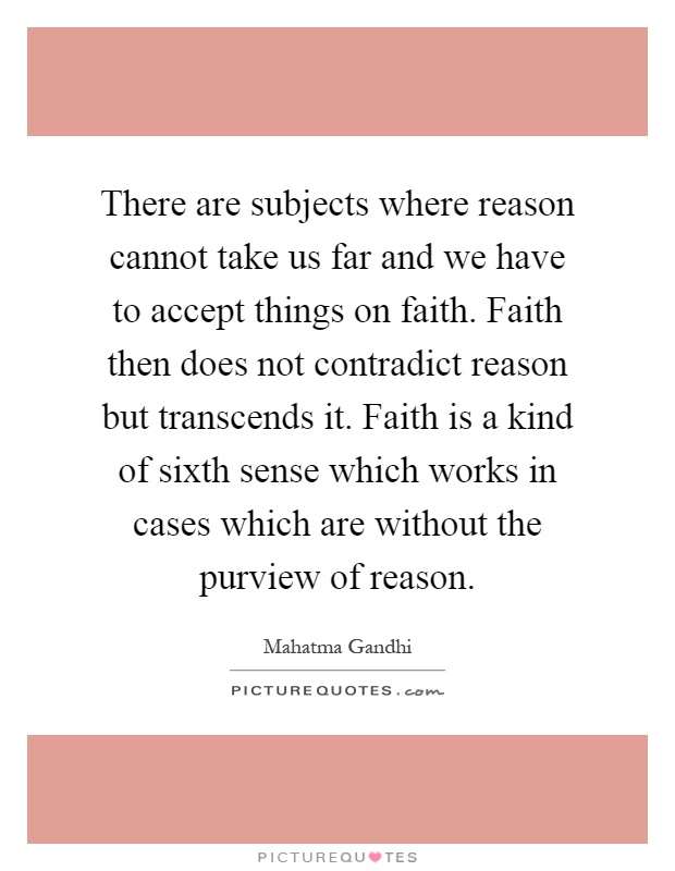 There are subjects where reason cannot take us far and we have to accept things on faith. Faith then does not contradict reason but transcends it. Faith is a kind of sixth sense which works in cases which are without the purview of reason Picture Quote #1