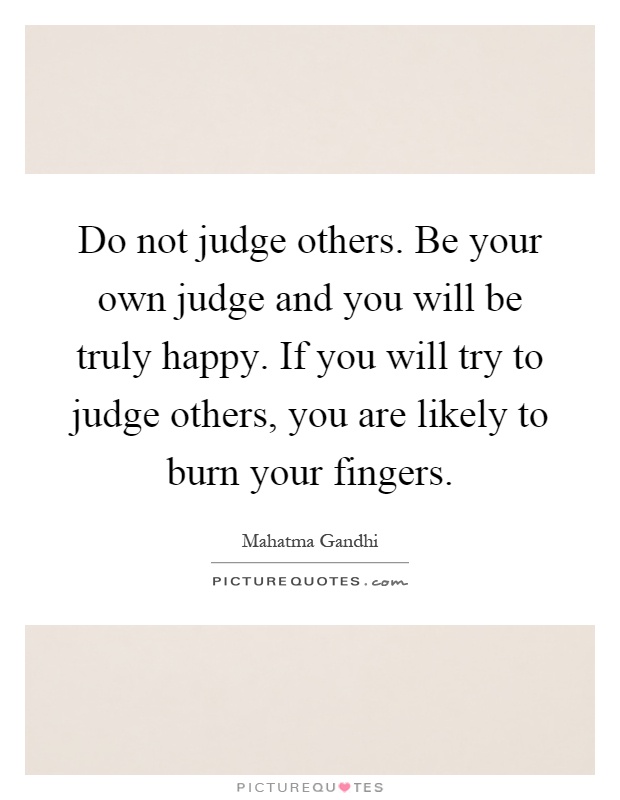 Do not judge others. Be your own judge and you will be truly happy. If you will try to judge others, you are likely to burn your fingers Picture Quote #1
