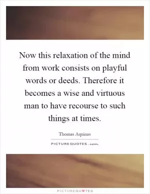 Now this relaxation of the mind from work consists on playful words or deeds. Therefore it becomes a wise and virtuous man to have recourse to such things at times Picture Quote #1