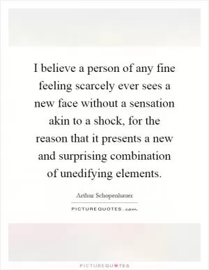 I believe a person of any fine feeling scarcely ever sees a new face without a sensation akin to a shock, for the reason that it presents a new and surprising combination of unedifying elements Picture Quote #1