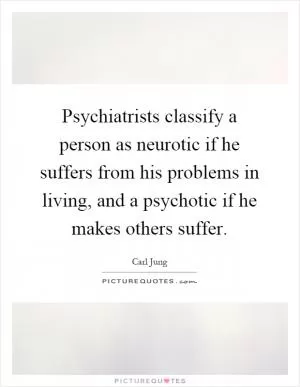 Psychiatrists classify a person as neurotic if he suffers from his problems in living, and a psychotic if he makes others suffer Picture Quote #1